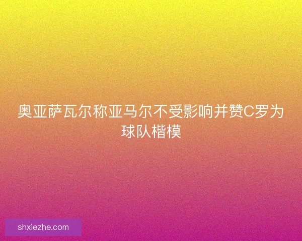 奥亚萨瓦尔称亚马尔不受影响并赞C罗为球队楷模