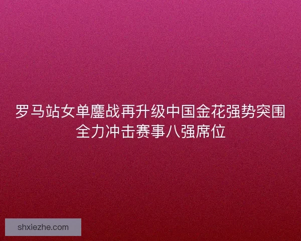 罗马站女单鏖战再升级中国金花强势突围全力冲击赛事八强席位