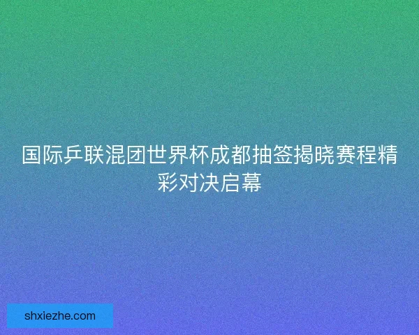 国际乒联混团世界杯成都抽签揭晓赛程精彩对决启幕